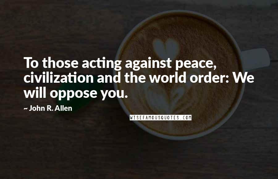 John R. Allen Quotes: To those acting against peace, civilization and the world order: We will oppose you.