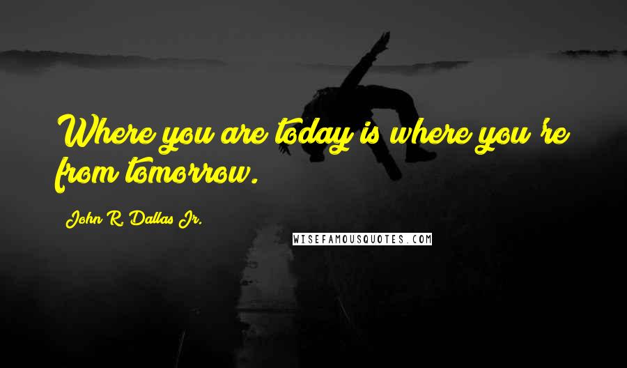 John R. Dallas Jr. Quotes: Where you are today is where you're from tomorrow.