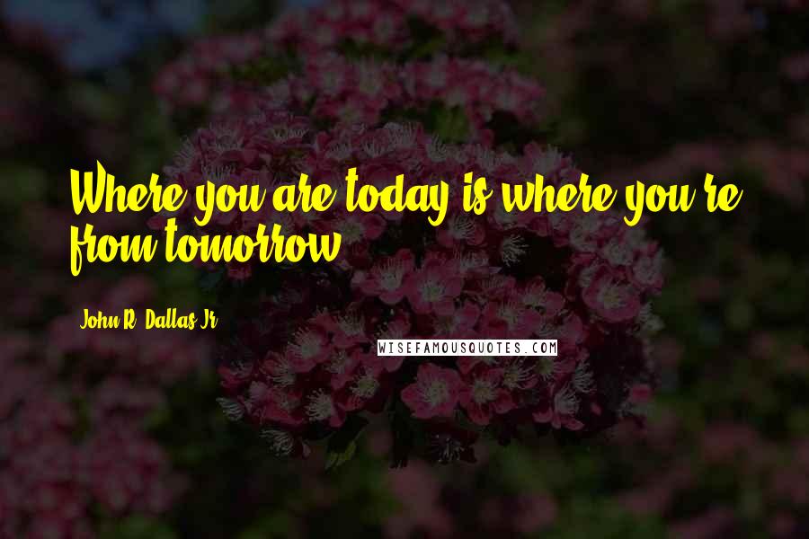 John R. Dallas Jr. Quotes: Where you are today is where you're from tomorrow.