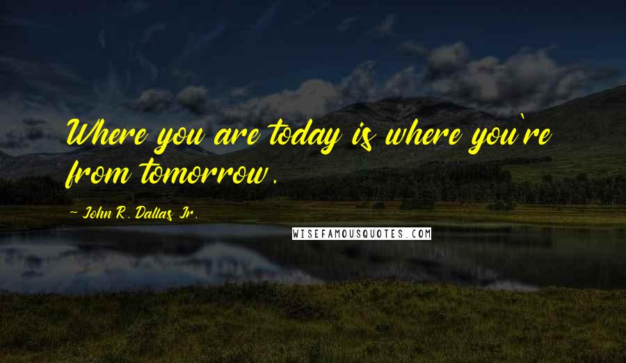 John R. Dallas Jr. Quotes: Where you are today is where you're from tomorrow.