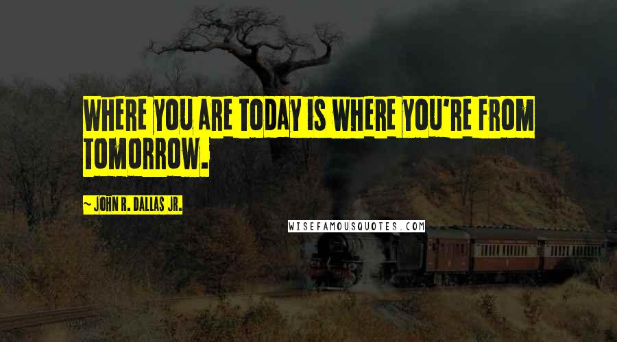 John R. Dallas Jr. Quotes: Where you are today is where you're from tomorrow.