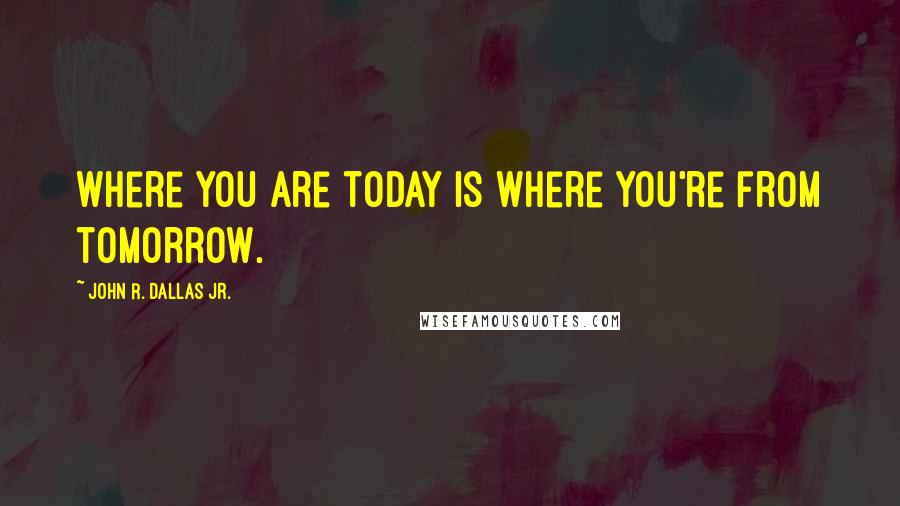 John R. Dallas Jr. Quotes: Where you are today is where you're from tomorrow.