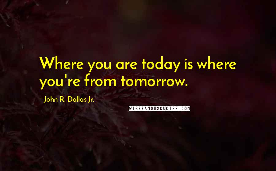 John R. Dallas Jr. Quotes: Where you are today is where you're from tomorrow.