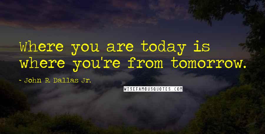 John R. Dallas Jr. Quotes: Where you are today is where you're from tomorrow.