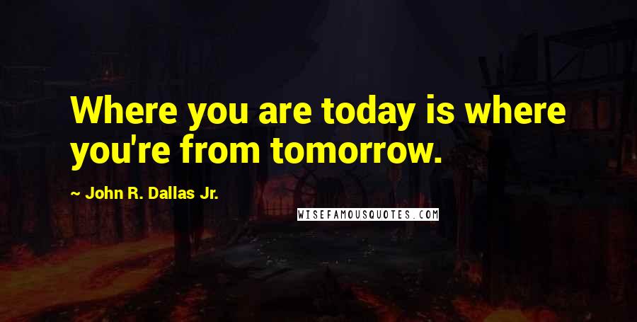 John R. Dallas Jr. Quotes: Where you are today is where you're from tomorrow.
