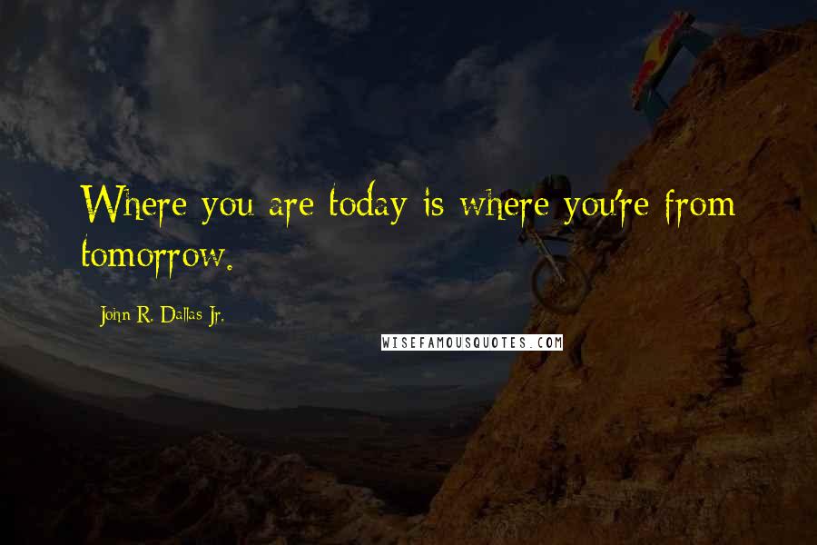 John R. Dallas Jr. Quotes: Where you are today is where you're from tomorrow.