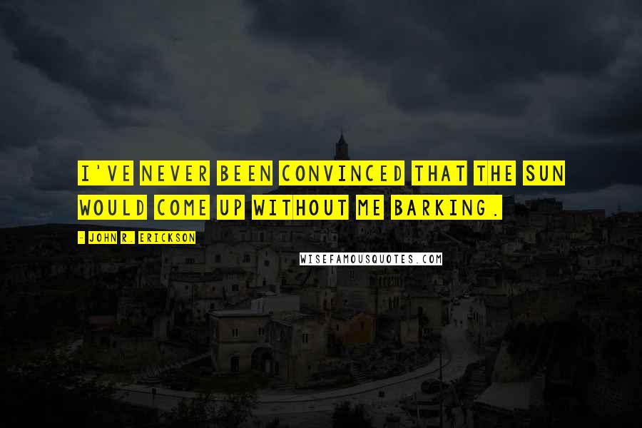 John R. Erickson Quotes: I've never been convinced that the sun would come up without me barking.