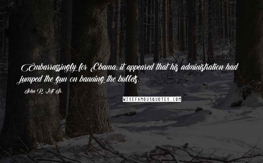 John R. Lott Jr. Quotes: Embarrassingly for Obama, it appeared that his administration had jumped the gun on banning the bullets.