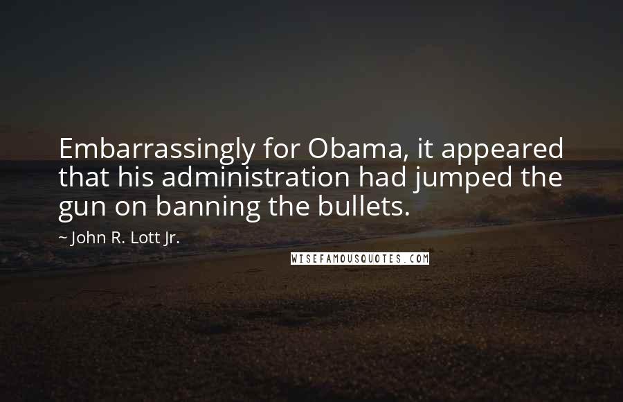 John R. Lott Jr. Quotes: Embarrassingly for Obama, it appeared that his administration had jumped the gun on banning the bullets.