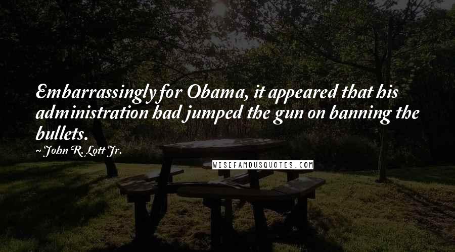 John R. Lott Jr. Quotes: Embarrassingly for Obama, it appeared that his administration had jumped the gun on banning the bullets.