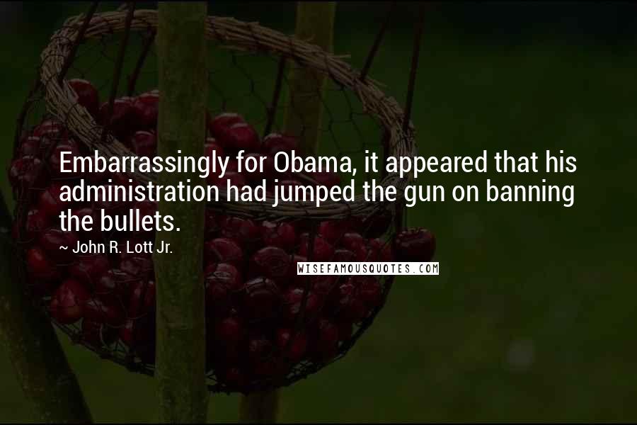 John R. Lott Jr. Quotes: Embarrassingly for Obama, it appeared that his administration had jumped the gun on banning the bullets.