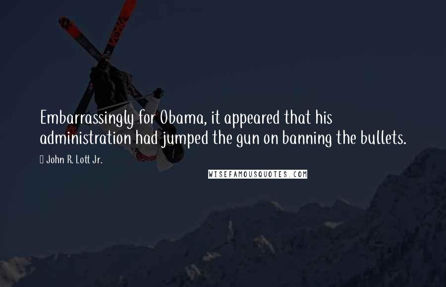 John R. Lott Jr. Quotes: Embarrassingly for Obama, it appeared that his administration had jumped the gun on banning the bullets.