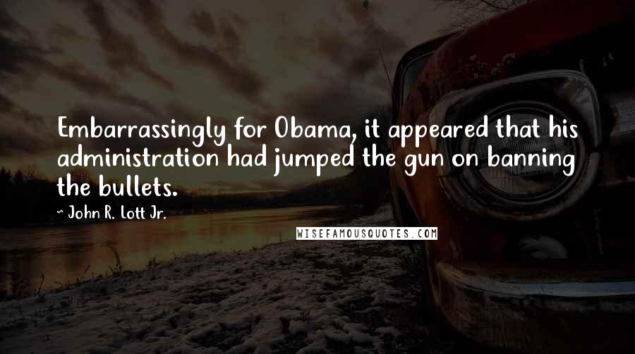 John R. Lott Jr. Quotes: Embarrassingly for Obama, it appeared that his administration had jumped the gun on banning the bullets.