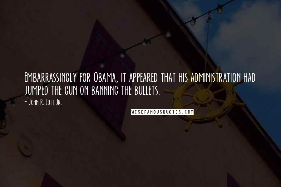 John R. Lott Jr. Quotes: Embarrassingly for Obama, it appeared that his administration had jumped the gun on banning the bullets.