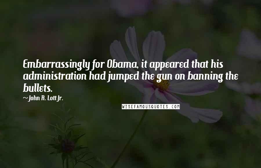 John R. Lott Jr. Quotes: Embarrassingly for Obama, it appeared that his administration had jumped the gun on banning the bullets.