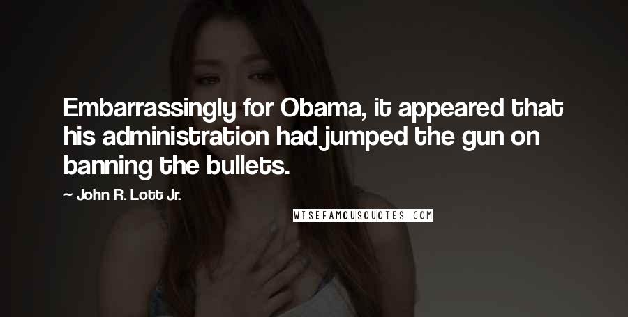 John R. Lott Jr. Quotes: Embarrassingly for Obama, it appeared that his administration had jumped the gun on banning the bullets.