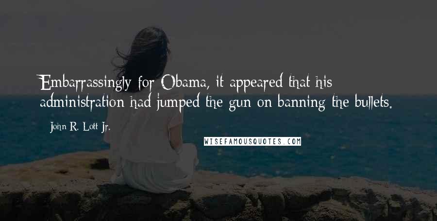 John R. Lott Jr. Quotes: Embarrassingly for Obama, it appeared that his administration had jumped the gun on banning the bullets.