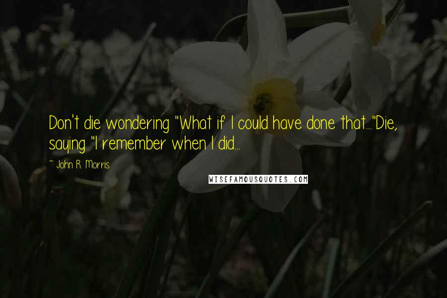 John R. Morris Quotes: Don't die wondering "What if I could have done that..."Die, saying "I remember when I did...