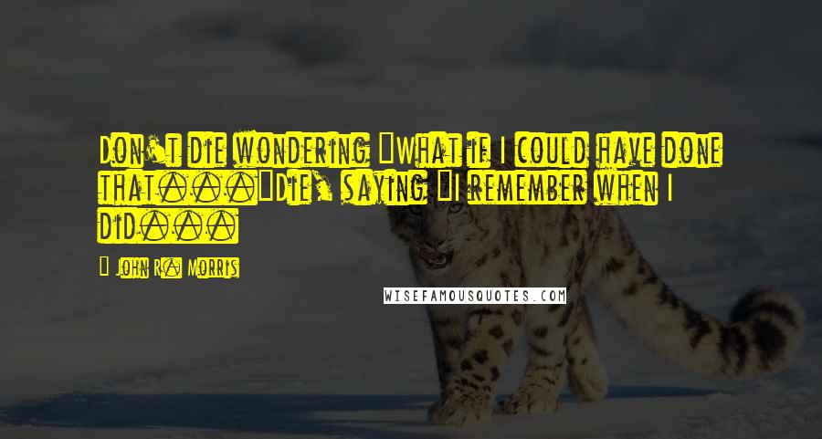 John R. Morris Quotes: Don't die wondering "What if I could have done that..."Die, saying "I remember when I did...