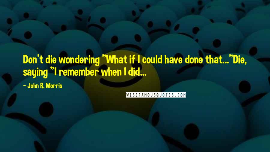 John R. Morris Quotes: Don't die wondering "What if I could have done that..."Die, saying "I remember when I did...