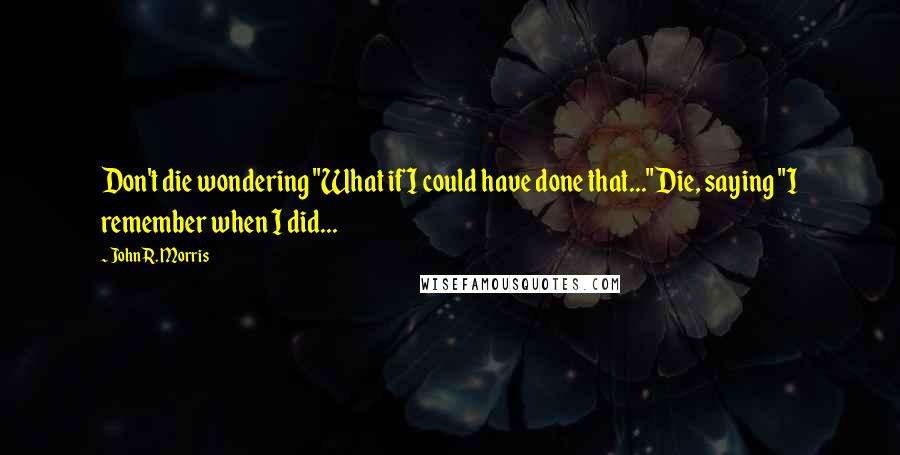 John R. Morris Quotes: Don't die wondering "What if I could have done that..."Die, saying "I remember when I did...