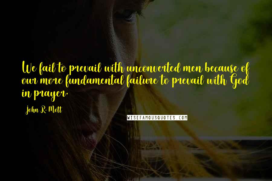 John R. Mott Quotes: We fail to prevail with unconverted men because of our more fundamental failure to prevail with God in prayer.