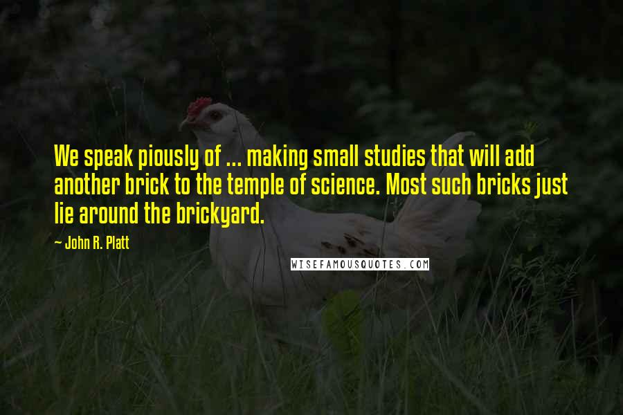 John R. Platt Quotes: We speak piously of ... making small studies that will add another brick to the temple of science. Most such bricks just lie around the brickyard.