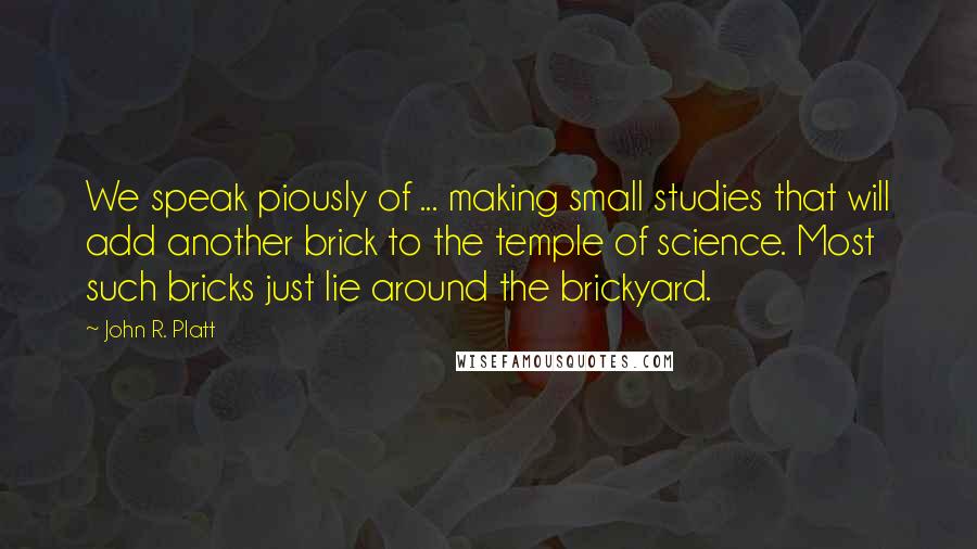 John R. Platt Quotes: We speak piously of ... making small studies that will add another brick to the temple of science. Most such bricks just lie around the brickyard.