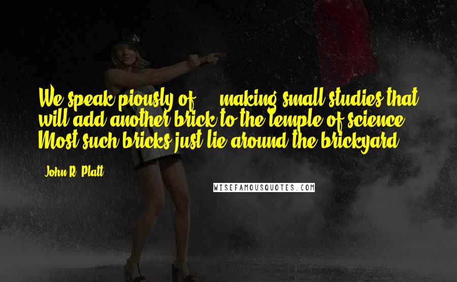 John R. Platt Quotes: We speak piously of ... making small studies that will add another brick to the temple of science. Most such bricks just lie around the brickyard.