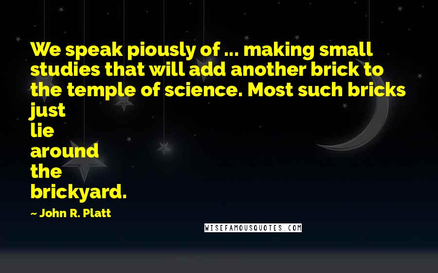 John R. Platt Quotes: We speak piously of ... making small studies that will add another brick to the temple of science. Most such bricks just lie around the brickyard.