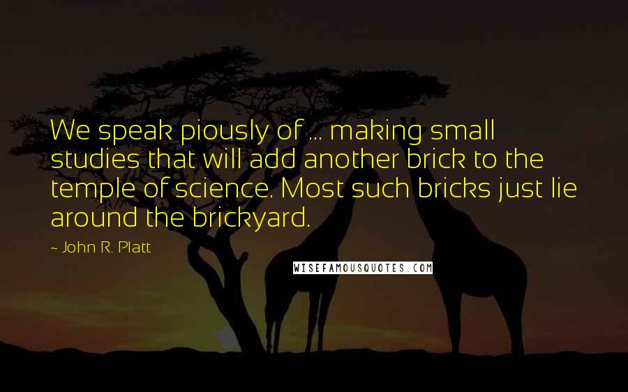 John R. Platt Quotes: We speak piously of ... making small studies that will add another brick to the temple of science. Most such bricks just lie around the brickyard.