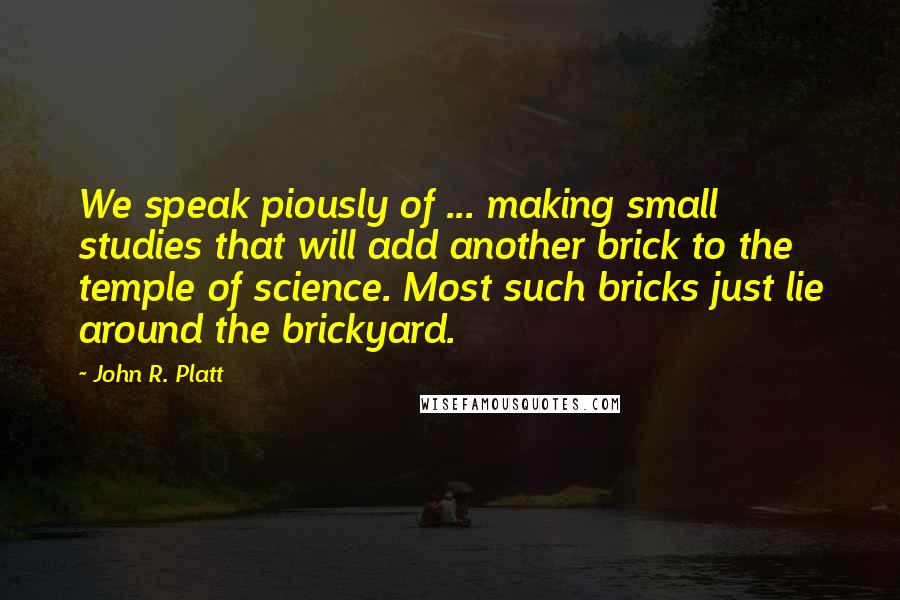 John R. Platt Quotes: We speak piously of ... making small studies that will add another brick to the temple of science. Most such bricks just lie around the brickyard.