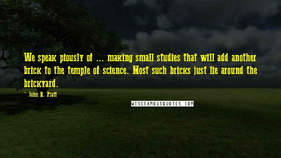 John R. Platt Quotes: We speak piously of ... making small studies that will add another brick to the temple of science. Most such bricks just lie around the brickyard.