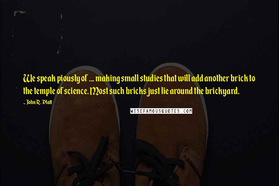 John R. Platt Quotes: We speak piously of ... making small studies that will add another brick to the temple of science. Most such bricks just lie around the brickyard.