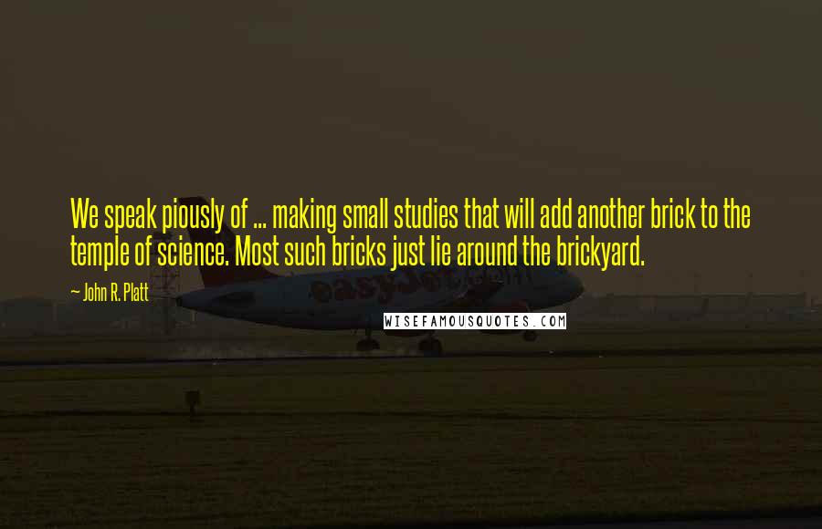 John R. Platt Quotes: We speak piously of ... making small studies that will add another brick to the temple of science. Most such bricks just lie around the brickyard.