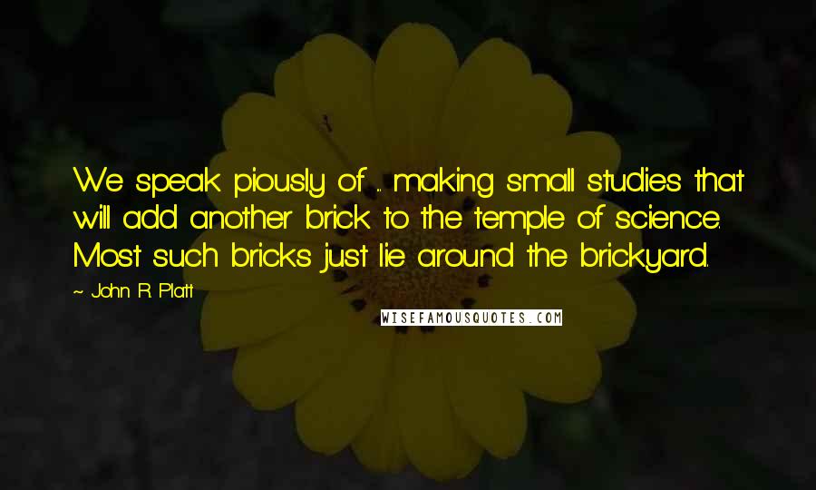 John R. Platt Quotes: We speak piously of ... making small studies that will add another brick to the temple of science. Most such bricks just lie around the brickyard.