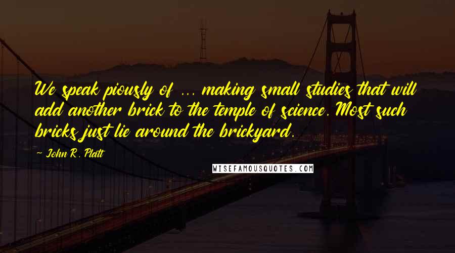 John R. Platt Quotes: We speak piously of ... making small studies that will add another brick to the temple of science. Most such bricks just lie around the brickyard.