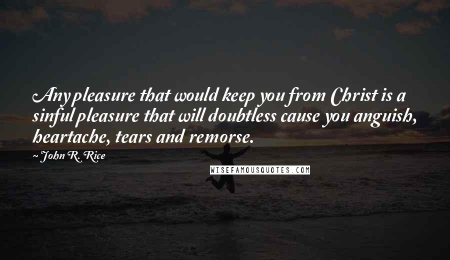 John R. Rice Quotes: Any pleasure that would keep you from Christ is a sinful pleasure that will doubtless cause you anguish, heartache, tears and remorse.