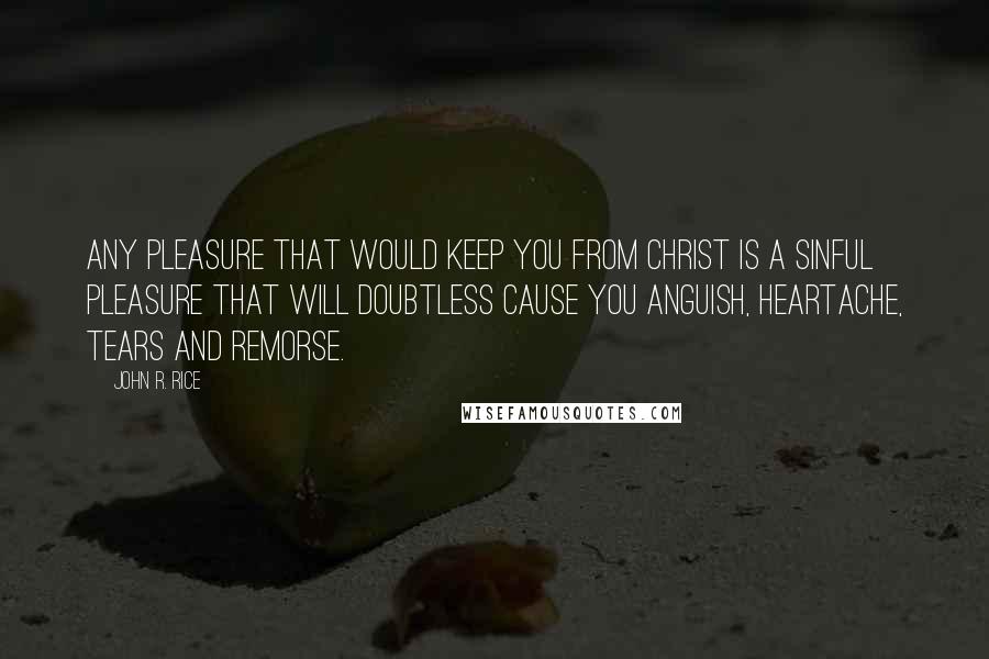 John R. Rice Quotes: Any pleasure that would keep you from Christ is a sinful pleasure that will doubtless cause you anguish, heartache, tears and remorse.
