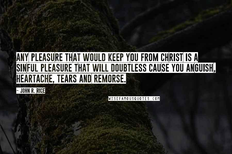 John R. Rice Quotes: Any pleasure that would keep you from Christ is a sinful pleasure that will doubtless cause you anguish, heartache, tears and remorse.