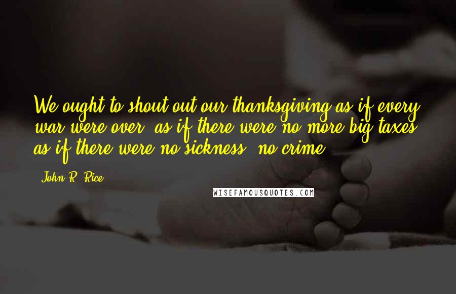 John R. Rice Quotes: We ought to shout out our thanksgiving as if every war were over; as if there were no more big taxes; as if there were no sickness, no crime.