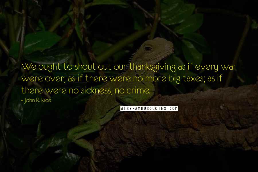 John R. Rice Quotes: We ought to shout out our thanksgiving as if every war were over; as if there were no more big taxes; as if there were no sickness, no crime.