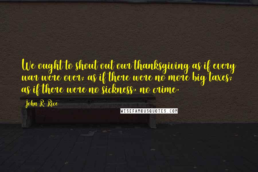 John R. Rice Quotes: We ought to shout out our thanksgiving as if every war were over; as if there were no more big taxes; as if there were no sickness, no crime.