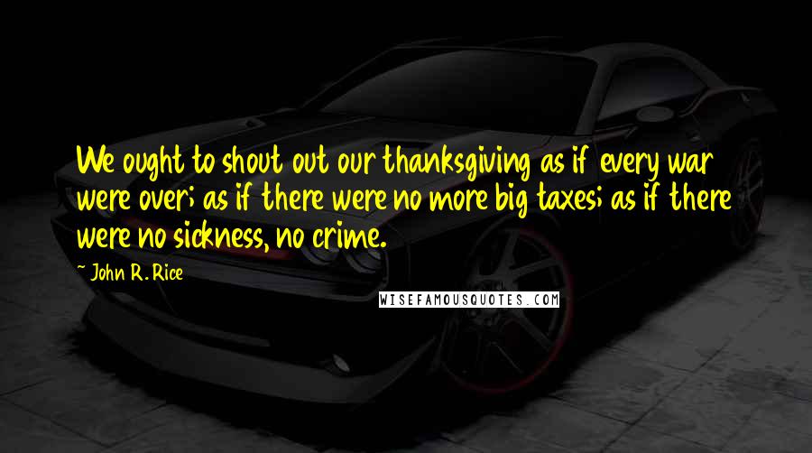 John R. Rice Quotes: We ought to shout out our thanksgiving as if every war were over; as if there were no more big taxes; as if there were no sickness, no crime.