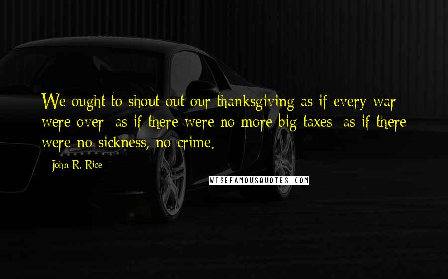 John R. Rice Quotes: We ought to shout out our thanksgiving as if every war were over; as if there were no more big taxes; as if there were no sickness, no crime.