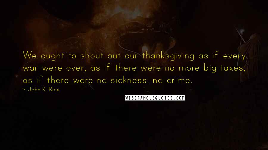 John R. Rice Quotes: We ought to shout out our thanksgiving as if every war were over; as if there were no more big taxes; as if there were no sickness, no crime.