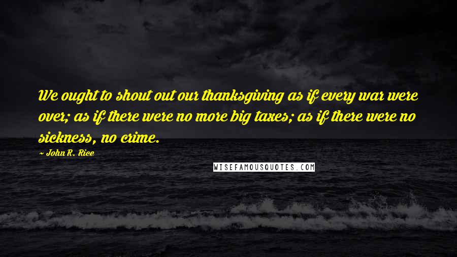 John R. Rice Quotes: We ought to shout out our thanksgiving as if every war were over; as if there were no more big taxes; as if there were no sickness, no crime.