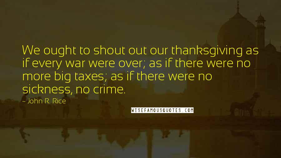 John R. Rice Quotes: We ought to shout out our thanksgiving as if every war were over; as if there were no more big taxes; as if there were no sickness, no crime.