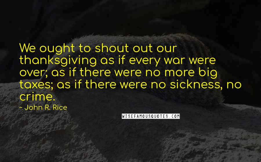 John R. Rice Quotes: We ought to shout out our thanksgiving as if every war were over; as if there were no more big taxes; as if there were no sickness, no crime.