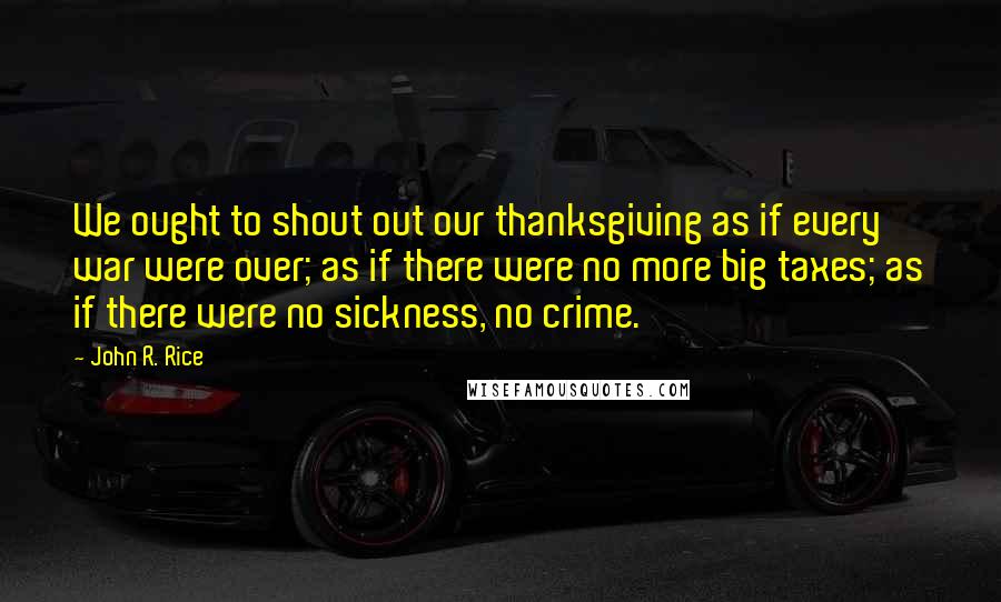 John R. Rice Quotes: We ought to shout out our thanksgiving as if every war were over; as if there were no more big taxes; as if there were no sickness, no crime.